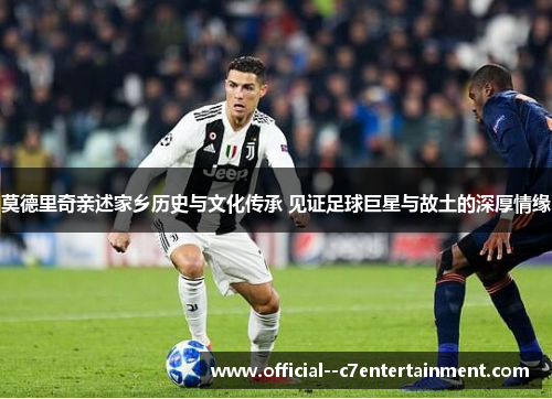 莫德里奇亲述家乡历史与文化传承 见证足球巨星与故土的深厚情缘 莫德里奇亲述家乡历史与文化传承 见证足球巨星与故土的深厚情缘