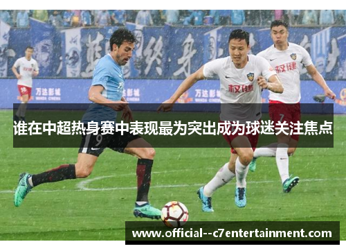 谁在中超热身赛中表现最为突出成为球迷关注焦点