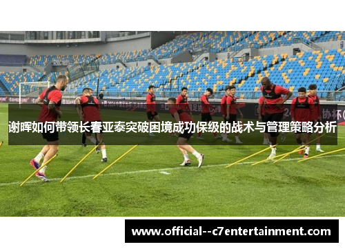 谢晖如何带领长春亚泰突破困境成功保级的战术与管理策略分析 谢晖如何带领长春亚泰突破困境成功保级的战术与管理策略分析