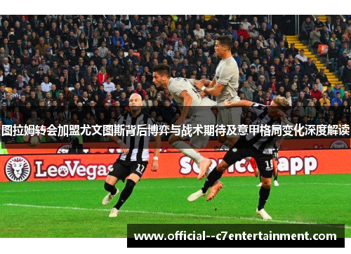 图拉姆转会加盟尤文图斯背后博弈与战术期待及意甲格局变化深度解读