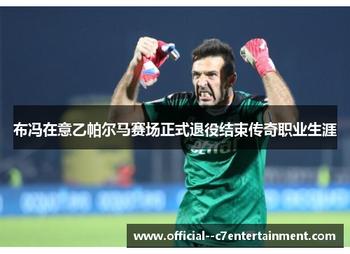 布冯在意乙帕尔马赛场正式退役结束传奇职业生涯