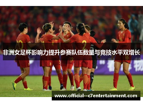 非洲女足杯影响力提升参赛队伍数量与竞技水平双增长 非洲女足杯影响力提升参赛队伍数量与竞技水平双增长