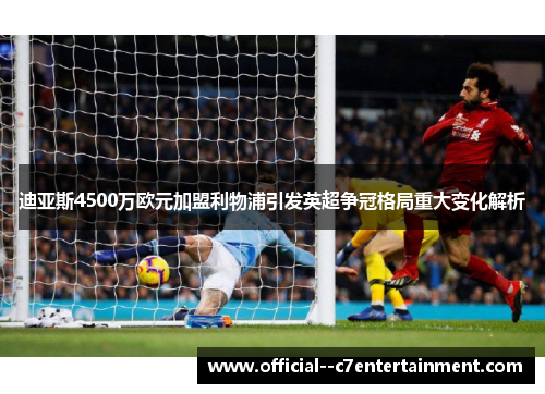 迪亚斯4500万欧元加盟利物浦引发英超争冠格局重大变化解析